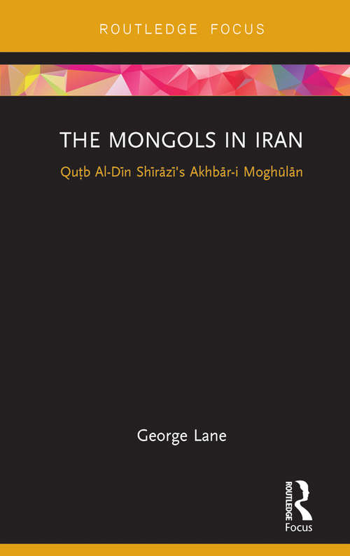 The Mongols in Iran: Qutb Al-Din Shirazi's Akhbar-i Moghulan (Routledge Studies in the History of Iran and Turkey)
