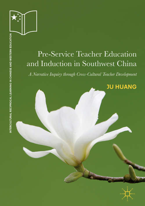 Pre-Service Teacher Education and Induction in Southwest China: A Narrative Inquiry Through Cross-cultural Teacher Development (Intercultural Reciprocal Learning In Chinese And Western Education Ser.)