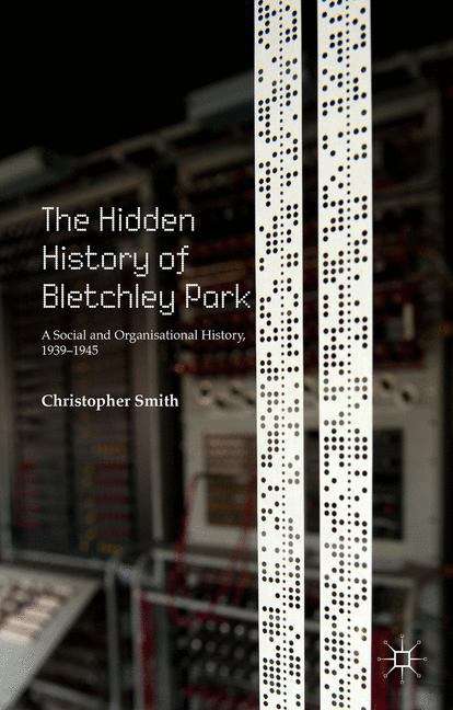 The Hidden History of Bletchley Park: A Social And Organisational History, 1939-1945