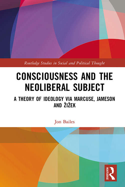 Consciousness and the Neoliberal Subject: A Theory of Ideology via Marcuse, Jameson and Žižek (Routledge Studies in Social and Political Thought)