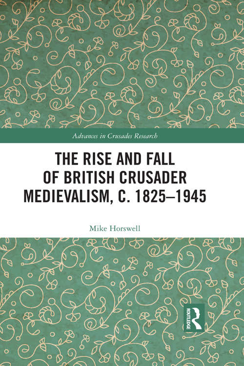 The Rise and Fall of British Crusader Medievalism, c.1825–1945 (Advances in Crusades Research)