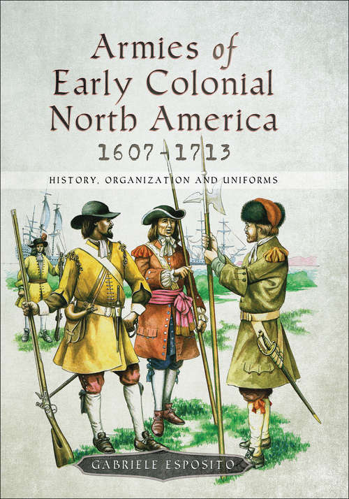 Armies of Early Colonial North America, 1607–1713: History, Organization and Uniforms