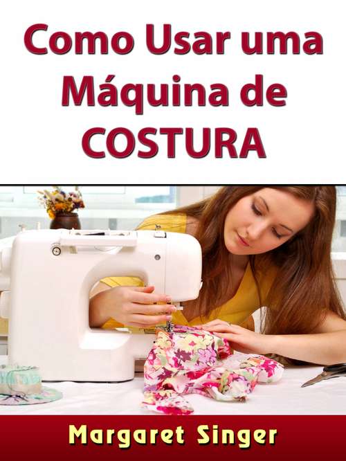 Book cover of Como Usar uma Máquina de Costura: Dicas para Iniciantes, Técnicas, Agulhas, Acessórios, Arte e Muito Mais!