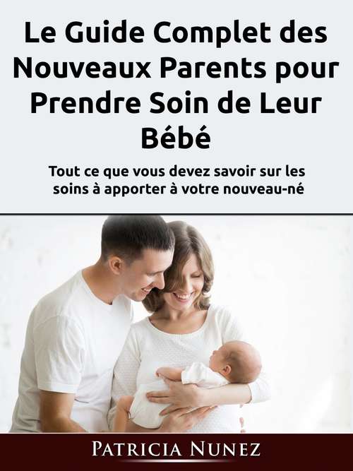 Book cover of Le Guide Complet des Nouveaux Parents pour Prendre Soin de Leur Bébé: Tout ce que vous devez savoir sur les soins à apporter à votre nouveau-né