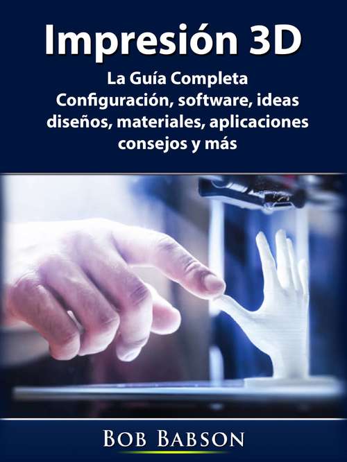 Book cover of Impresión 3D: La Guía Completa: Configuración, software, ideas, diseños, materiales, aplicaciones, consejos y más