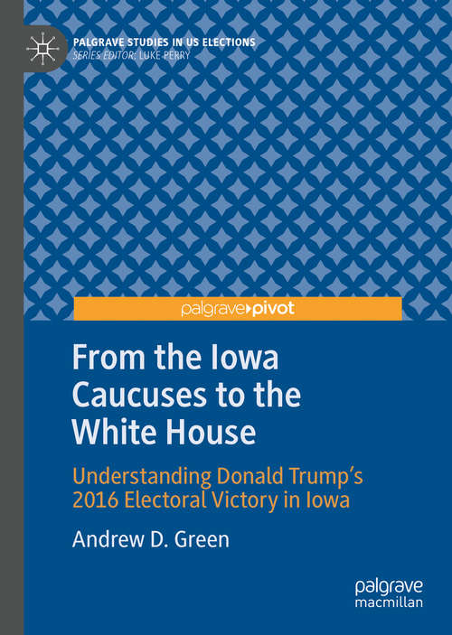 From the Iowa Caucuses to the White House: Understanding Donald Trump’s 2016 Electoral Victory in Iowa (Palgrave Studies in US Elections)
