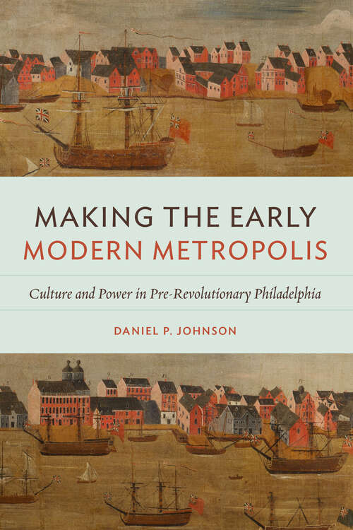 Making the Early Modern Metropolis: Culture and Power in Pre-Revolutionary Philadelphia (Early American Histories)