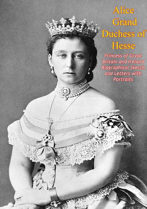 Book cover of Alice Grand Duchess of Hesse, Princess of Great Britain and Ireland Biographical Sketch and Letters with Portraits