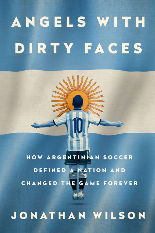 Angels with Dirty Faces: How Argentinian Soccer Defined A Nation And Changed The Game Forever