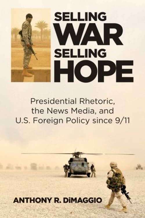 Selling War, Selling Hope: Presidential Rhetoric, The News Media, And U. S. Foreign Policy Since 9/11
