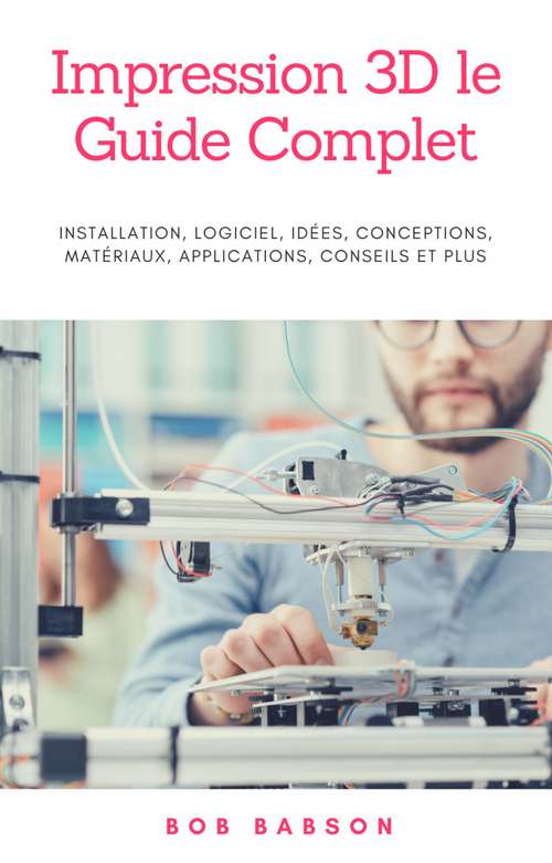 Book cover of Impression 3D le Guide Complet: Installation, logiciel, idées, conceptions, matériaux, applications, conseils et plus