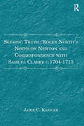 Seeking Truth: Roger North's Notes On Newton And Correspondence With Samuel Clarke, C.1704-1713