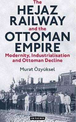 Book cover of The Hejaz Railway And The Ottoman Empire: Modernity, Industrialisation And Ottoman Decline (Library Of Ottoman Studies #39)