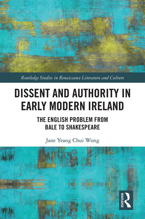 Dissent and Authority in Early Modern Ireland: The English Problem from Bale to Shakespeare (Routledge Studies in Renaissance Literature and Culture)