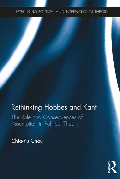 Rethinking Hobbes and Kant: The Role and Consequences of Assumption in Political Theory (Rethinking Political and International Theory)