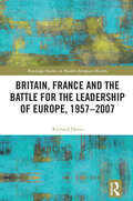 Britain, France and the Battle for the Leadership of Europe, 1957-2007 (Routledge Studies in Modern European History)