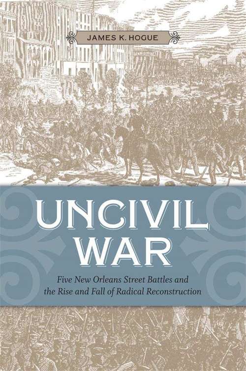 Uncivil War: Five New Orleans Street Battles and the Rise and Fall of Radical Reconstruction
