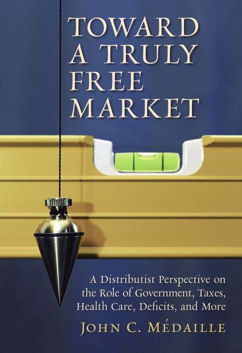 Book cover of Toward a Truly Free Market: A Distributist Perspective on the Role of Government, Taxes, Health Care, Deficits, and More