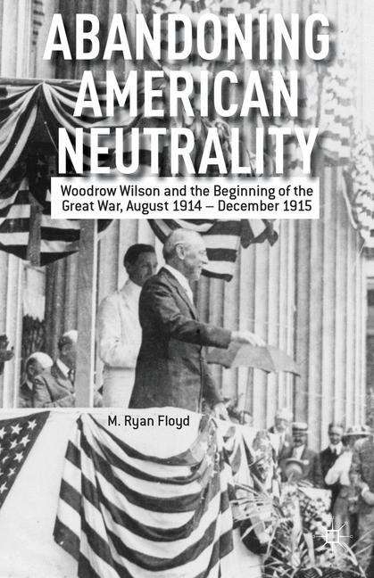 Abandoning American Neutrality: Woodrow Wilson and the Beginning of the Great War, August 1914-December 1915