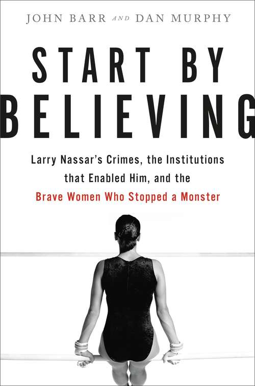 Start by Believing: Larry Nassar's Crimes, the Institutions that Enabled Him, and the Brave Women Who Stopped a Monster