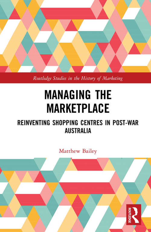 Managing the Marketplace: Reinventing Shopping Centres in Post-War Australia (Routledge Studies in the History of Marketing)