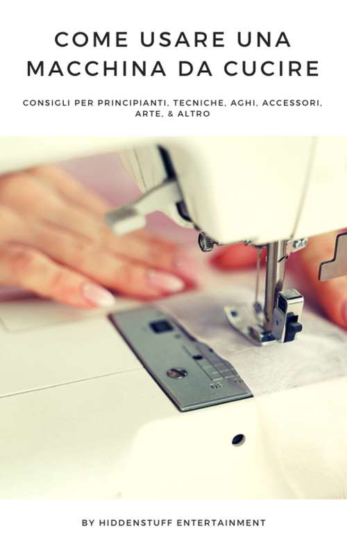 Book cover of Come Usare una Macchina da Cucire: consigli per principianti, tecniche, aghi, accessori, arte, & altro