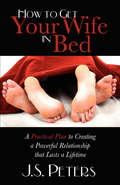 How to Get Your Wife in Bed: A Practical Plan to Creating a Powerful Relationship that Lasts a Lifetime