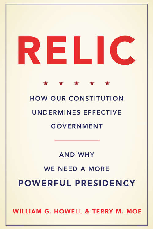 Relic: How Our Constitution Undermines Effective Government--and Why We Need a More Powerful Presidency