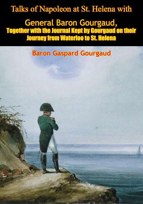 Talks of Napoleon at St. Helena with General Baron Gourgaud: Together with the Journal Kept by Gourgaud on their Journey from Waterloo to St. Helena