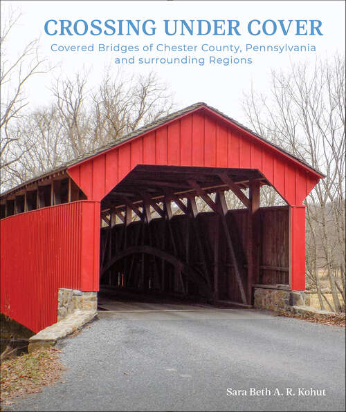 Book cover of Crossing Under Cover: Covered Bridges of Chester County, Pennsylvania, and Surrounding Regions