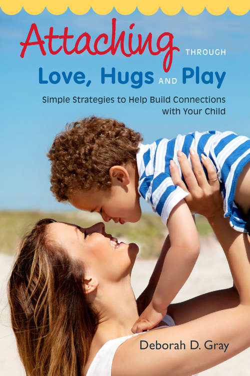 Attaching Through Love, Hugs and Play: Simple Strategies to Help Build Connections with Your Child