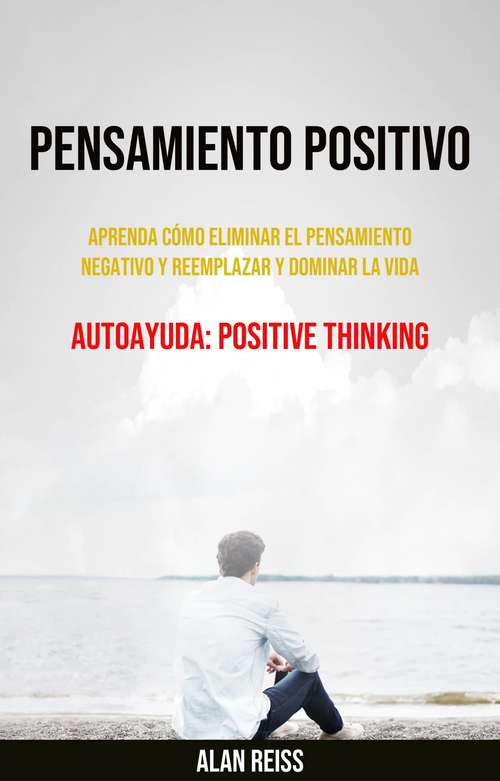 Pensamiento Positivo: Aprenda Cómo Eliminar El Pensamiento Negativo Y Reemplazar Y Dominar La Vida