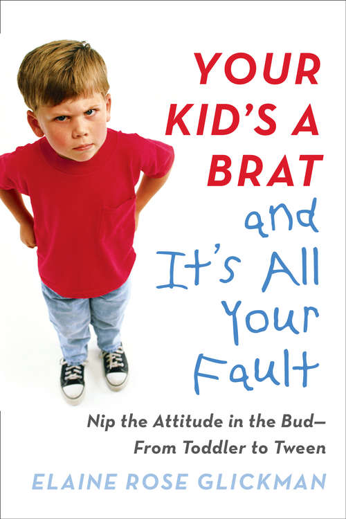 Your Kid's a Brat and It's All Your Fault: Nip the Attitude in the Bud--from Toddler to Tween