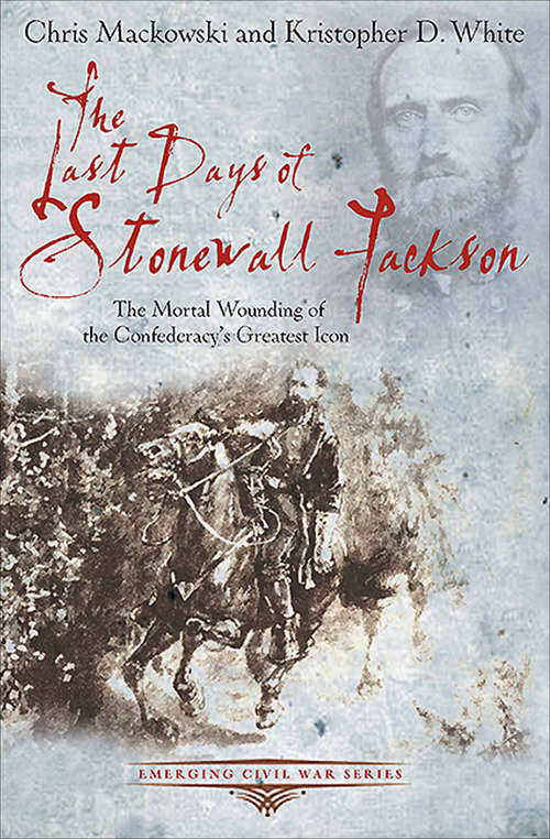 The Last Days of Stonewall Jackson: The Mortal Wounding of the Confederacy's Greatest Icon (Emerging Civil War Series)