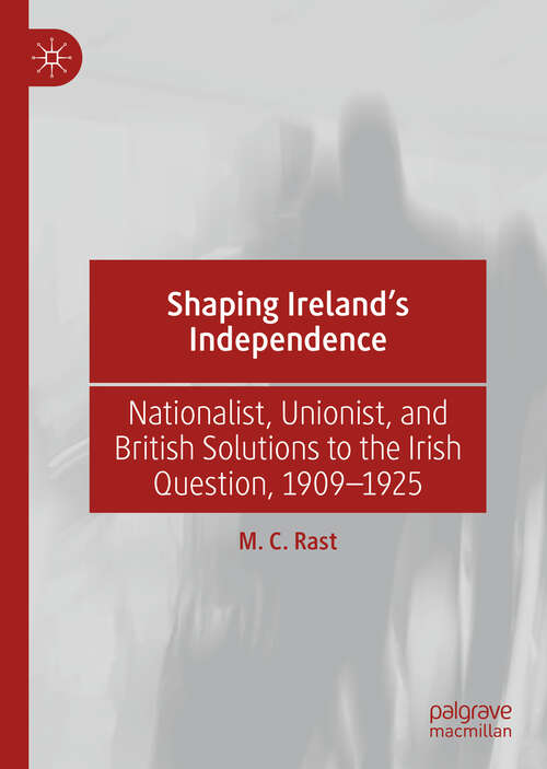 Shaping Ireland’s Independence: Nationalist, Unionist, and British Solutions to the Irish Question, 1909–1925