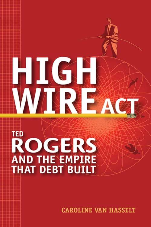 High Wire Act: Ted Rogers and the Empire that Debt Built