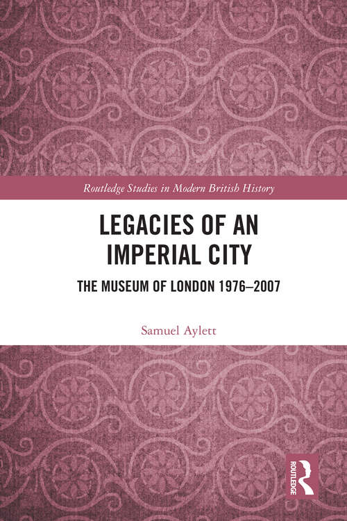Legacies of an Imperial City: The Museum of London 1976-2007 (Routledge Studies in Modern British History)
