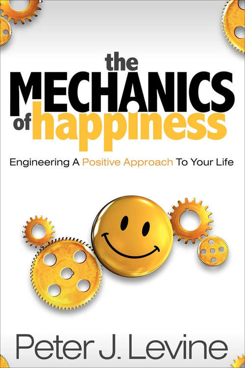 The Mechanics of Happiness: Engineering A Positive Approach To Your Life