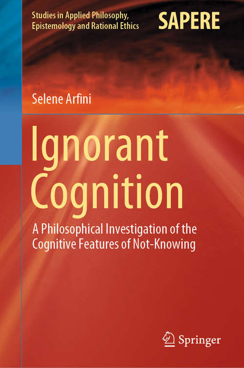 Ignorant Cognition: A Philosophical Investigation of the Cognitive Features of Not-Knowing (Studies in Applied Philosophy, Epistemology and Rational Ethics #46)
