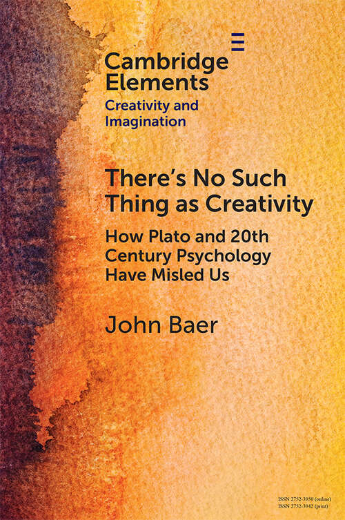 There's No Such Thing as Creativity: How Plato and 20th Century Psychology Have Misled Us (Elements in Creativity and Imagination)