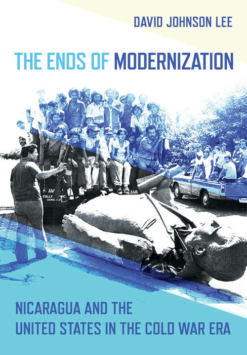 The Ends of Modernization: Nicaragua and the United States in the Cold War Era (The United States in the World)
