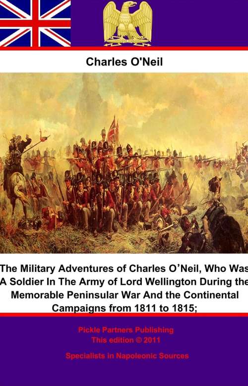 The Military Adventures of Charles O’Neil;: Who Was A Soldier In The Army of Lord Wellington During the Memorable Peninsular War And the Continental Campaigns from 1811 to 1815.