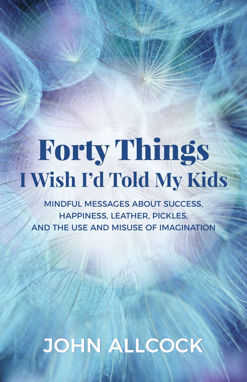 Book cover of Forty Things I Wish I'd Told My Kids: Mindful Messages About Success, Happiness, Leather, Pickles, and the Use and Misuse of Imagination