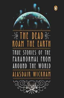 The Dead Roam the Earth: True Stories of the Paranormal from Around the World