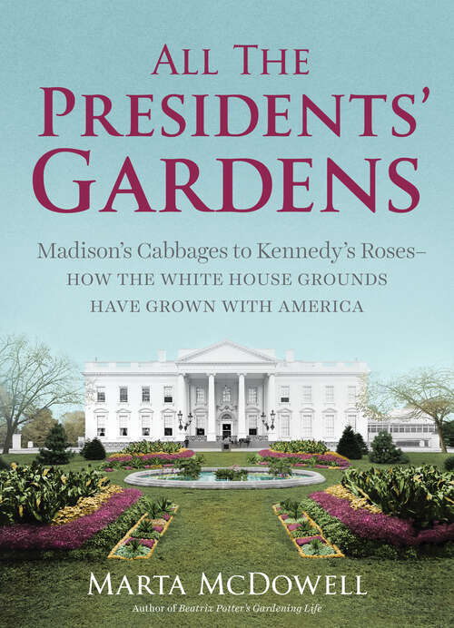 All the Presidents' Gardens: Madison's Cabbages to Kennedy's Roses—How the White House Grounds Have Grown with America