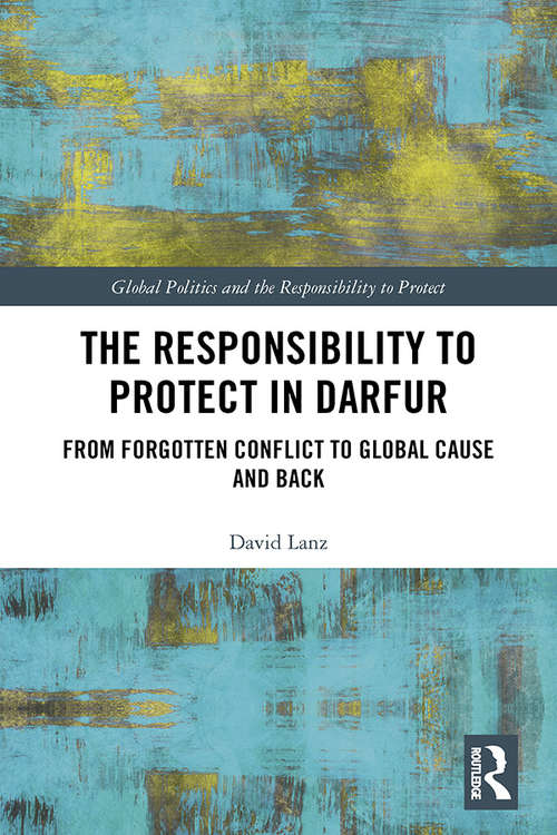 The Responsibility to Protect in Darfur: From Forgotten Conflict to Global Cause and Back (Global Politics and the Responsibility to Protect)