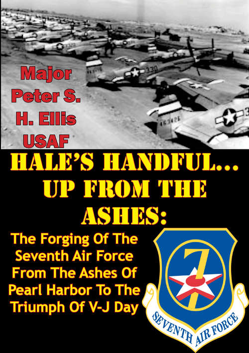 HALE’S HANDFUL...UP FROM THE ASHES: The Forging Of The Seventh Air Force From The Ashes Of Pearl Harbor To The Triumph Of V-J Day