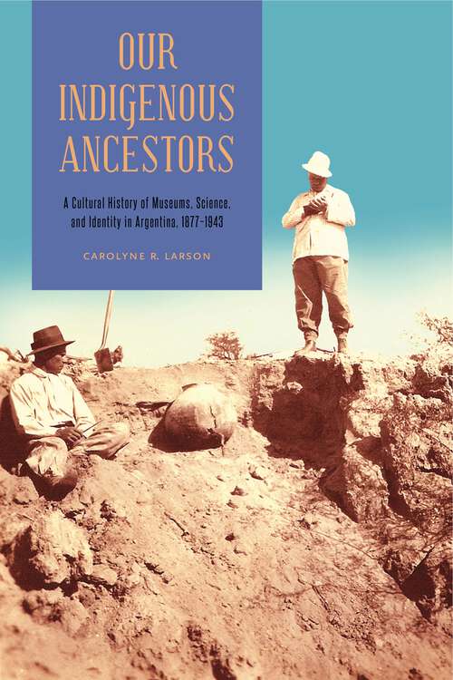 Book cover of Our Indigenous Ancestors: A Cultural History of Museums, Science, and Identity in Argentina, 1877–1943