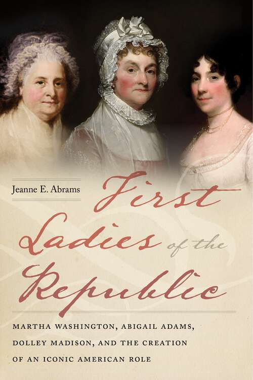 First Ladies of the Republic: Martha Washington, Abigail Adams, Dolley Madison, and the Creation of an Iconic American Role