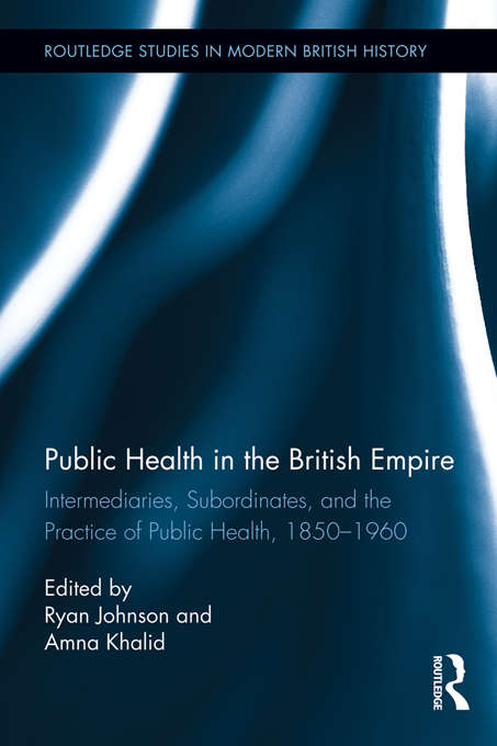 Public Health in the British Empire: Intermediaries, Subordinates, and the Practice of Public Health, 1850-1960 (Routledge Studies in Modern British History)